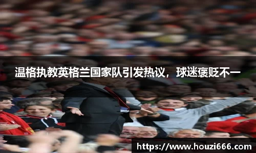 温格执教英格兰国家队引发热议，球迷褒贬不一